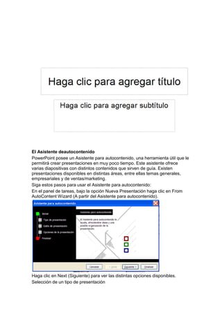El Asistente deautocontenido
PowerPoint posee un Asistente para autocontenido, una herramienta útil que le
permitirá crear presentaciones en muy poco tiempo. Este asistente ofrece
varias diapositivas con distintos contenidos que sirven de guía. Existen
presentaciones disponibles en distintas áreas, entre ellas temas generales,
empresariales y de ventas/marketing.
Siga estos pasos para usar el Asistente para autocontenido:
En el panel de tareas, bajo la opción Nueva Presentación haga clic en From
AutoContent Wizard (A partir del Asistente para autocontenido).




Haga clic en Next (Siguiente) para ver las distintas opciones disponibles.
Selección de un tipo de presentación
 