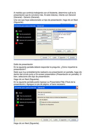 A medida que continúa trabajando con el Asistente, determine cuál es la
presentación que le conviene más. Si está indeciso, intente con General
(General) - Generic (General).
Una vez que haya seleccionado un tipo de presentación, haga clic en Next
(Siguiente).




Estilo de presentación
En la siguiente pantalla deberá responder la pregunta: ¿Cómo impartirá la
presentación?
Dado que muy probablemente realizará una presentación en pantalla, haga clic
dentro del círculo junto a On-screen presentation (Presentación en pantalla). O
bien, seleccione otro tipo de presentación.
Haga clic en Next (Siguiente).
En la siguiente pantalla podrá ingresar su PresentationTitle (Título de la
presentación). Agregue un pie de página, si fuera necesario.




Haga clic en Next (Siguiente).
 