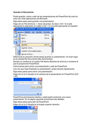 Guardar el Documento

Podrá guardar, cerrar y salir de las presentaciones de PowerPoint tal como lo
hace con otras aplicaciones de Microsoft.
Siga estos pasos para guardar una presentación:
Haga clic en File (Archivo)    Save (Guardar). Es decir, Ctrl + S si está
ejecutando la aplicación en inglés o Ctrl + G si la está ejecutando en español.




Seleccione la ubicación donde desea guardar su presentación. Un buen lugar
es la carpeta My Documents (Mis documentos).
Escriba un nombre en el cuadro File Name (Nombre de archivo) o conserve el
que le proporcionó PowerPoint.
Instrucciones para cerrar una presentación y salir de PowerPoint
Una vez que haya finalizado su presentación, podrá cerrarla rápidamente.
Siga estos pasos para cerrar una presentación:
Haga clic en la X situada en la ventana de la presentación en PowerPoint (Ctrl
+ W).




PowerPoint permanecerá abierta y usted podrá comenzar una nueva
presentación. En la página siguiente encontrará más detalles.
Siga estos pasos para salir de PowerPoint:
Haga clic en la X situada en el ángulo superior derecho.
 