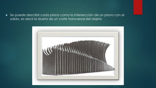 u Se puede describir cada plano como la intersección de un plano con el
solido, es decir la silueta de un corte transversal del objeto
 