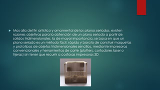 u Mas alla del fin artistico y ornamental de los planos seriados, existen
razones objetivas para la obtención de un plano seriado a partir de
solidos tridimensionales, la de mayor importancia, se basa en que un
plano seriado es un método fácil, rápido y barato de construir maquetas
y prototipos de objetos tridimensionales sencillos, mediante impresoras
convencionales y herramientas de corte (plotters, cortadores laser o
tijeras) sin tener que recurrir a costosas impresoras 3D
 