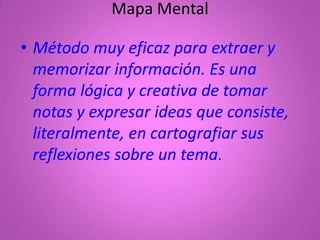 Mapa Mental

• Método muy eficaz para extraer y
  memorizar información. Es una
  forma lógica y creativa de tomar
  notas y expresar ideas que consiste,
  literalmente, en cartografiar sus
  reflexiones sobre un tema.
 