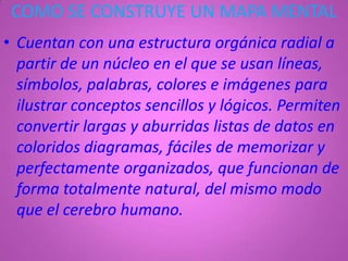 COMO SE CONSTRUYE UN MAPA MENTAL
• Cuentan con una estructura orgánica radial a
  partir de un núcleo en el que se usan líneas,
  símbolos, palabras, colores e imágenes para
  ilustrar conceptos sencillos y lógicos. Permiten
  convertir largas y aburridas listas de datos en
  coloridos diagramas, fáciles de memorizar y
  perfectamente organizados, que funcionan de
  forma totalmente natural, del mismo modo
  que el cerebro humano.
 