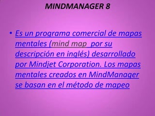 MINDMANAGER 8


• Es un programa comercial de mapas
  mentales (mind map por su
  descripción en inglés) desarrollado
  por Mindjet Corporation. Los mapas
  mentales creados en MindManager
  se basan en el método de mapeo
 