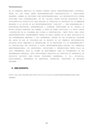 Neurotrasmisores

DE UN TERMINAL NERVIOSO SE PUEDEN LIBERAR VARIOS NEUROTRANSMISORES DISTINTOS,
ENTRE   LOS       QUE   PUEDE   HABER     NEUROTRANSMISORES   NEUROPEPTÍDICOS     Y    MOLECULARES
PEQUEÑOS. ADEMÁS DE FUNCIONAR COMO NEUROTRANSMISORES, LOS NEUROPEPTÍDICOS PUEDEN
FUNCIONAR COMO COTRANSMISORES. EN TAL CALIDAD PUEDEN ACTIVAR RECEPTORES PRE O
POSTSINÁPTICOS ESPECÍFICOS PARA MODULAR LA CAPACIDAD DE RESPUESTA DE LA MEMBRANA
NEURONAL A LA ACCIÓN DE LOS NEUROTRANSMISORES ‘CLÁSICOS’ , COMO NORADRENALINA Y
SEROTONINA.SEROTONINA, NORADRENALINA Y DOPAMINA INTERVIENEN EN EL CONTROL DE
MUCHOS ESTADOS MENTALES DEL HOMBRE, A VECES EN FORMA INDIVIDUAL Y A VECES JUNTOS
(ILUSTRACIÓN EN EL DIAGRAMA QUE FIGURA A CONTINUACIÓN). TANTO ÉSTOS COMO OTROS
NEUROTRANSMISORES PROBABLEMENTE TENGAN UN PAPEL CENTRAL EN LA BASE PATOLÓGICA DE
LAS ENFERMEDADES MENTALES Y LAS CEREBRALES. MUCHAS DE LAS EVIDENCIAS PROCEDEN
DEL HECHO DE QUE SE CONSIDERA QUE LA MAYORÍA DE LOS FÁRMACOS ANTIDEPRESIVOS
EFICACES ACTÚA CAMBIANDO EL METABOLISMO DE LA SEROTONINA Y/O LA NORADRENALINA O
LA SENSIBILIDAD DEL RECEPTOR A ESTOS NEUROTRANSMISORES.CONOCER LOS NUMEROSOS
NEUROTRANSMISORES, SUS RECEPTORES, UBICACIONES E INTERACCIONES ENTRE ELLOS HA
SIDO FUNDAMENTAL PARA EL DISEÑO DE MEDICAMENTOS PARA EL TRATAMIENTO DE LAS
ENFERMEDADES MENTALES. ESTE CONOCIMIENTO ADQUIRIDO HA CONDUCIDO AL DESARROLLO DE
PRODUCTOS         EXITOSOS   PARA    MUCHOS   TRASTORNOS   CEREBRALES,   P.   EJ.,         EPILEPSIA,
ESQUIZOFRENIA,          ENFERMEDAD   DE    PARKINSON,   DEPRESIÓN,   TRASTORNOS       DE    ANSIEDAD
YMIGRAÑA      .



   8. BIBLIOGRAFÍA:


HTTP://MS.LACOCTELERA.NET/POST/2007/09/19/LOS-6-SUPER-NEUROTRANSMISORES-DEL-
CEREBRO




                                                  14
 