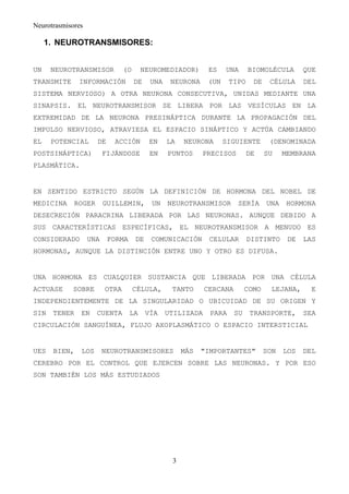 Neurotrasmisores

     1. NEUROTRANSMISORES:


UN    NEUROTRANSMISOR           (O     NEUROMEDIADOR)         ES   UNA      BIOMOLÉCULA        QUE
TRANSMITE     INFORMACIÓN            DE    UNA    NEURONA    (UN     TIPO     DE    CÉLULA     DEL
SISTEMA NERVIOSO) A OTRA NEURONA CONSECUTIVA, UNIDAS MEDIANTE UNA
SINAPSIS. EL NEUROTRANSMISOR SE LIBERA POR LAS VESÍCULAS EN LA
EXTREMIDAD DE LA NEURONA PRESINÁPTICA DURANTE LA PROPAGACIÓN DEL
IMPULSO NERVIOSO, ATRAVIESA EL ESPACIO SINÁPTICO Y ACTÚA CAMBIANDO
EL    POTENCIAL      DE     ACCIÓN        EN     LA   NEURONA      SIGUIENTE        (DENOMINADA
POSTSINÁPTICA)           FIJÁNDOSE         EN    PUNTOS     PRECISOS        DE     SU    MEMBRANA
PLASMÁTICA.


EN SENTIDO ESTRICTO SEGÚN LA DEFINICIÓN DE HORMONA DEL NOBEL DE
MEDICINA     ROGER       GUILLEMIN,        UN    NEUROTRANSMISOR       SERÍA       UNA    HORMONA
DESECRECIÓN PARACRINA LIBERADA POR LAS NEURONAS. AUNQUE DEBIDO A
SUS CARACTERÍSTICAS ESPECÍFICAS, EL NEUROTRANSMISOR A MENUDO ES
CONSIDERADO        UNA    FORMA      DE    COMUNICACIÓN       CELULAR       DISTINTO      DE   LAS
HORMONAS, AUNQUE LA DISTINCIÓN ENTRE UNO Y OTRO ES DIFUSA.


UNA HORMONA ES CUALQUIER SUSTANCIA QUE LIBERADA POR UNA CÉLULA
ACTUASE     SOBRE        OTRA        CÉLULA,      TANTO      CERCANA        COMO     LEJANA,     E
INDEPENDIENTEMENTE DE LA SINGULARIDAD O UBICUIDAD DE SU ORIGEN Y
SIN   TENER    EN    CUENTA       LA      VÍA    UTILIZADA    PARA     SU    TRANSPORTE,       SEA
CIRCULACIÓN SANGUÍNEA, FLUJO AXOPLASMÁTICO O ESPACIO INTERSTICIAL


UES   BIEN,    LOS       NEUROTRANSMISORES            MÁS   "IMPORTANTES"          SON   LOS   DEL
CEREBRO POR EL CONTROL QUE EJERCEN SOBRE LAS NEURONAS. Y POR ESO
SON TAMBIÉN LOS MÁS ESTUDIADOS




                                                  3
 