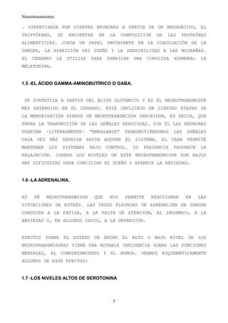 Neurotrasmisores

. SINTETIZADA POR CIERTAS NEURONAS A PARTIR DE UN AMINOÁCIDO, EL
TRIPTÓFANO,        SE     ENCUENTRA    EN    LA    COMPOSICIÓN   DE   LAS   PROTEÍNAS
ALIMENTICIAS. JUEGA UN PAPEL IMPORTANTE EN LA COAGULACIÓN DE LA
SANGRE, LA APARICIÓN DEL SUEÑO Y LA SENSIBILIDAD A LAS MIGRAÑAS.
EL   CEREBRO       LA    UTILIZA   PARA     FABRICAR   UNA    CONOCIDA   HORMONA:    LA
MELATONINA.


1.5 -EL ÁCIDO GAMMA-AMINOBUTÍRICO O GABA.


 SE SINTETIZA A PARTIR DEL ÁCIDO GLUTÁMICO Y ES EL NEUROTRANSMISOR
MÁS EXTENDIDO EN EL CEREBRO. ESTÁ IMPLICADO EN CIERTAS ETAPAS DE
LA MEMORIZACIÓN SIENDO UN NEUROTRANSMISOR INHIBIDOR, ES DECIR, QUE
FRENA LA TRANSMISIÓN DE LAS SEÑALES NERVIOSAS. SIN ÉL LAS NEURONAS
PODRÍAN    -LITERALMENTE-          "EMBALARSE"      TRANSMITIÉNDONOS     LAS   SEÑALES
CADA VEZ MÁS DEPRISA HASTA AGOTAR EL SISTEMA. EL GABA PERMITE
MANTENER     LOS        SISTEMAS   BAJO     CONTROL.   SU    PRESENCIA   FAVORECE    LA
RELAJACIÓN. CUANDO LOS NIVELES DE ESTE NEUROTRANSMISOR SON BAJOS
HAY DIFICULTAD PARA CONCILIAR EL SUEÑO Y APARECE LA ANSIEDAD.


1.6 -LA ADRENALINA.


ES    UN    NEUROTRANSMISOR           QUE    NOS    PERMITE    REACCIONAR      EN   LAS
SITUACIONES DE ESTRÉS. LAS TASAS ELEVADAS DE ADRENALINA EN SANGRE
CONDUCEN A LA FATIGA, A LA FALTA DE ATENCIÓN, AL INSOMNIO, A LA
ANSIEDAD Y, EN ALGUNOS CASOS, A LA DEPRESIÓN.


EFECTOS SOBRE EL ESTADO DE ÁNIMO EL ALTO O BAJO NIVEL DE LOS
NEUROTRANSMISORES TIENE UNA NOTABLE INFLUENCIA SOBRE LAS FUNCIONES
MENTALES, EL COMPORTAMIENTO Y EL HUMOR. VEAMOS ESQUEMÁTICAMENTE
ALGUNOS DE ESOS EFECTOS:


1.7 -LOS NIVELES ALTOS DE SEROTONINA




                                              5
 