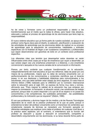 Publicación en línea. Granada (España). Número 4. ISSN: 1695-324X
http://www.ugr.es/~sevimeco/revistaeticanet/index.htm
Rocío Domínguez Alfonso
9
ha de verse y formarse como un profesional responsable y atento a las
transformaciones que el medio que le rodea le ofrece, para hacer más atractivo,
adecuado y exitoso el proceso de aprendizaje de los alumnos/as que tiene bajo su
responsabilidad.
El nuevo sistema educativo que ya forma parte de nuestra sociedad, se apoya en el
profesor como figura clave para el diseño, la selección, planificación y evaluación de
las actividades de aprendizaje que los alumnos/as deben de realizar en su proceso
de aprendizaje para la adquisición de conocimientos, habilidades y actitudes
específicas con la finalidad de llegar a ser ciudadanos competitivos y profesionales
que sepan desenvolverse con garantías de éxito en un contexto socio profesional
específico.
Los diferentes roles que tendrán que desempeñar estos docentes se verán
influenciados entre otras cosas por el tipo de enseñanza que vayan a desarrollar, ya
que variara según sea una enseñanza presencial o a distancia, o una enseñanza
convencional o apoyada en los nuevos canales de la comunicación e información.
Parece, por tanto, evidente que cualquier transformación en la educación,
independientemente del nivel educativo al que nos refiramos, debe de pasar por una
mejora de su profesorado, mejora que no debe de cerrarse únicamente con un
perfeccionamiento de los conocimientos y contenidos científicos que el docente
posea, ni en sus destrezas y habilidades didácticas para comunicárselos a los
estudiantes, sino que debe también estar dotado de otros aspectos. En esta línea el
informe Delors (1996) realizado para la UNESCO por la Comisión Internacional
sobre la educación para el siglo XXI, se expresa de forma muy clara y concisa,
afirmando que: "Para mejorar la calidad de la educación hay que empezar por
mejorar la contratación, la formación, la situación social y las condiciones de trabajo
personal, porque éste no podrá responder a lo que de él se espera si no posee los
conocimientos y las competencias, las cualidades personales! , las posibilidades
profesionales y la motivación que se requieren" (Delors, 1996).
El uso que profesores y alumnos hagan de los medios y de las Nuevas Tecnologías
dependerá de la visión de la práctica profesional de la que se parta; porque si
entendemos la labor del profesor únicamente como un transmisor de contenidos que
simplemente necesita de técnicas se necesitará una formación apoyada en
diferentes estrategias que explique como debe el profesor de cualquier nivel llevar a
la práctica estos aspectos; por el contrario, si entendemos que la función del
profesor es descubrir y ayudar a descubrir el conocimiento, compartirlo y
desarrollarlo conjuntamente con los alumnos/as, si su tarea docente forma parte de
 