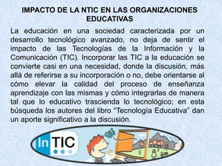 La educación en una sociedad caracterizada por un
desarrollo tecnológico avanzado, no deja de sentir el
impacto de las Tecnologías de la Información y la
Comunicación (TIC). Incorporar las TIC a la educación se
convierte casi en una necesidad, donde la discusión, más
allá de referirse a su incorporación o no, debe orientarse al
cómo elevar la calidad del proceso de enseñanza
aprendizaje con las mismas y cómo integrarlas de manera
tal que lo educativo trascienda lo tecnológico; en esta
búsqueda los autores del libro “Tecnología Educativa” dan
un aporte significativo a la discusión.
IMPACTO DE LA NTIC EN LAS ORGANIZACIONES
EDUCATIVAS
 