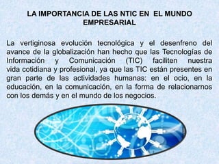 LA IMPORTANCIA DE LAS NTIC EN EL MUNDO
EMPRESARIAL
La vertiginosa evolución tecnológica y el desenfreno del
avance de la globalización han hecho que las Tecnologías de
Información y Comunicación (TIC) faciliten nuestra
vida cotidiana y profesional, ya que las TIC están presentes en
gran parte de las actividades humanas: en el ocio, en la
educación, en la comunicación, en la forma de relacionarnos
con los demás y en el mundo de los negocios.
 