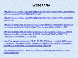 http://pre.aulas.ecci.edu.co/pluginfile.php/2986/mod_resource/content/1/segundocor
te/index.html
https://www.google.com.co/search?q=tic&es_sm=122&source=lnms&tbm=isch&sa=X&
ved=0CAcQ_AUoAWoVChMIz5eWr4SyyAIVhRoeCh1MOgry&biw=1366&bih=667
https://www.google.com.co/search?q=servicio+de+las+tic&espv=2&biw=1366&bih=66
7&source=lnms&tbm=isch&sa=X&ved=0CAYQ_AUoAWoVChMIzOTunYS3yAIVyGs-
Ch08XAvb#imgrc=21y3mf6urPU_nM%3A
https://www.google.es/search?q=TIC+EN+LA+ROBOTICA&biw=1366&bih=667&source=
lnms&tbm=isch&sa=X&ved=0CAYQ_AUoAWoVChMIl6v5hu6wyAIVhP0eCh3CVwMK#tb
m=isch&q=TIC+EN+LA+SALUD&imgrc=kaDnlSVJgt3QoM%3A
http://www.educamericas.com/articulos/reportajes/la-importancia-de-las-tic-en-el-
mundo-empresarial
WEBGRAFÍA
http://pre.aulas.ecci.edu.co/pluginfile.php/2986/mod_resource/content/1/segundocorte/
src/sesion6/anexos/IMPACTODELASNTICS2.pdf
 