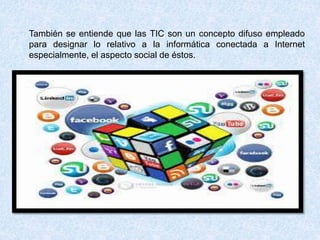 También se entiende que las TIC son un concepto difuso empleado
para designar lo relativo a la informática conectada a Internet
especialmente, el aspecto social de éstos.
 