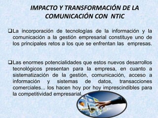 IMPACTO Y TRANSFORMACIÓN DE LA
COMUNICACIÓN CON NTIC
La incorporación de tecnologías de la información y la
comunicación a la gestión empresarial constituye uno de
los principales retos a los que se enfrentan las empresas.
Las enormes potencialidades que estos nuevos desarrollos
tecnológicos presentan para la empresa, en cuanto a
sistematización de la gestión, comunicación, acceso a
información y sistemas de datos, transacciones
comerciales... los hacen hoy por hoy imprescindibles para
la competitividad empresarial.
 
