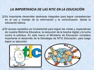  Es importante desarrollar destrezas integrales para lograr competencias
en el uso y manejo de la información y la comunicación, desde la
educación básica.
 El acceso equitativo es fundamental para lograr las metas y expectativas
de nuestra Reforma Educativa, la reducción de la brecha digital y la lucha
contra la pobreza. En este marco el Ministerio de Educación considera
importante el desarrollo de la Estrategia de NTIC Educación, para luego
lograr su ejecución
LA IMPORTANCIA DE LAS NTIC EN LA EDUCACIÓN
 
