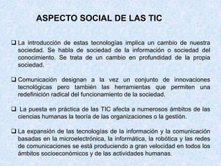 ASPECTO SOCIAL DE LAS TIC
 La introducción de estas tecnologías implica un cambio de nuestra
sociedad. Se habla de sociedad de la información o sociedad del
conocimiento. Se trata de un cambio en profundidad de la propia
sociedad.
 Comunicación designan a la vez un conjunto de innovaciones
tecnológicas pero también las herramientas que permiten una
redefinición radical del funcionamiento de la sociedad.
 La puesta en práctica de las TIC afecta a numerosos ámbitos de las
ciencias humanas la teoría de las organizaciones o la gestión.
 La expansión de las tecnologías de la información y la comunicación
basadas en la microelectrónica, la informática, la robótica y las redes
de comunicaciones se está produciendo a gran velocidad en todos los
ámbitos socioeconómicos y de las actividades humanas.
 