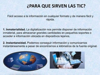 Fácil acceso a la información en cualquier formato y de manera fácil y
rápida.
1. Inmaterialidad. La digitalización nos permite disponer de información
inmaterial, para almacenar grandes cantidades en pequeños soportes o
acceder a información ubicada en dispositivos lejanos.
2. Instantaneidad. Podemos conseguir información y comunicarnos
instantáneamente a pesar de encontrarnos a kilómetros de la fuente original.
¿PARA QUE SIRVEN LAS TIC?
 