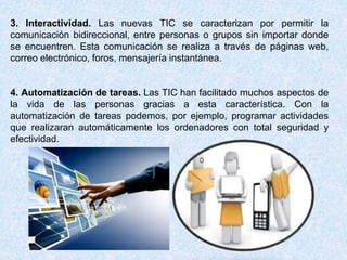 3. Interactividad. Las nuevas TIC se caracterizan por permitir la
comunicación bidireccional, entre personas o grupos sin importar donde
se encuentren. Esta comunicación se realiza a través de páginas web,
correo electrónico, foros, mensajería instantánea.
4. Automatización de tareas. Las TIC han facilitado muchos aspectos de
la vida de las personas gracias a esta característica. Con la
automatización de tareas podemos, por ejemplo, programar actividades
que realizaran automáticamente los ordenadores con total seguridad y
efectividad.
 