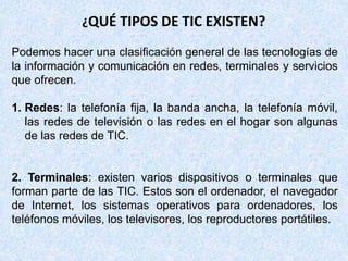 ¿QUÉ TIPOS DE TIC EXISTEN?
Podemos hacer una clasificación general de las tecnologías de
la información y comunicación en redes, terminales y servicios
que ofrecen.
1. Redes: la telefonía fija, la banda ancha, la telefonía móvil,
las redes de televisión o las redes en el hogar son algunas
de las redes de TIC.
2. Terminales: existen varios dispositivos o terminales que
forman parte de las TIC. Estos son el ordenador, el navegador
de Internet, los sistemas operativos para ordenadores, los
teléfonos móviles, los televisores, los reproductores portátiles.
 