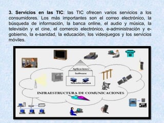 3. Servicios en las TIC: las TIC ofrecen varios servicios a los
consumidores. Los más importantes son el correo electrónico, la
búsqueda de información, la banca online, el audio y música, la
televisión y el cine, el comercio electrónico, e-administración y e-
gobierno, la e-sanidad, la educación, los videojuegos y los servicios
móviles.
 
