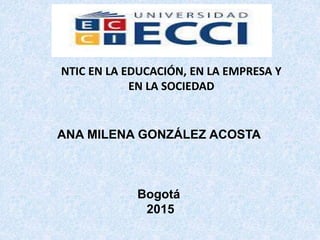 ANA MILENA GONZÁLEZ ACOSTA
Bogotá
2015
NTIC EN LA EDUCACIÓN, EN LA EMPRESA Y
EN LA SOCIEDAD
 