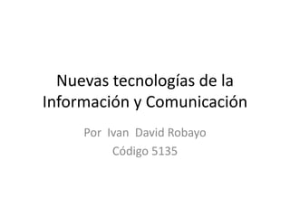 Nuevas tecnologías de la 
Información y Comunicación 
Por Ivan David Robayo 
Código 5135 
 