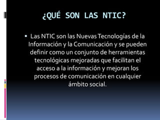 ¿QUÉ SON LAS NTIC?
Las NTIC son las NuevasTecnologías de la
Información y la Comunicación y se pueden
definir como un conjunto de herramientas
tecnológicas mejoradas que facilitan el
acceso a la información y mejoran los
procesos de comunicación en cualquier
ámbito social.