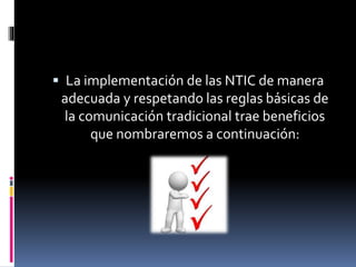  La implementación de las NTIC de manera
adecuada y respetando las reglas básicas de
la comunicación tradicional trae beneficios
que nombraremos a continuación: