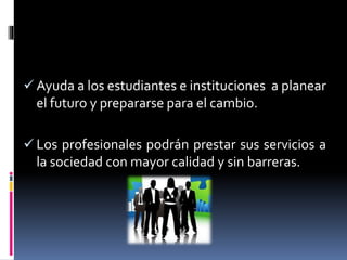  Ayuda a los estudiantes e instituciones a planear
el futuro y prepararse para el cambio.
Los profesionales podrán prestar sus servicios a
la sociedad con mayor calidad y sin barreras.