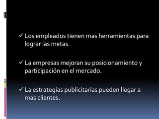  Los empleados tienen mas herramientas para
lograr las metas.
La empresas mejoran su posicionamiento y
participación en el mercado.
La estrategias publicitarias pueden llegar a
mas clientes.