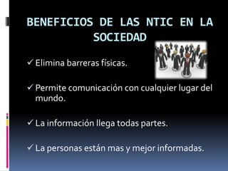 BENEFICIOS DE LAS NTIC EN LA
SOCIEDAD
Elimina barreras físicas.
Permite comunicación con cualquier lugar del
mundo.
La información llega todas partes.
La personas están mas y mejor informadas.