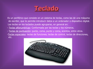 Teclado
Es un periférico que consiste en un sistema de teclas, como las de una máquina
  de escribir, que te permite introducir datos a un ordenador o dispositivo digital.
 Las teclas en los teclados puede agruparse, en general en:
- Teclas alfanuméricas: Conformada por las teclas y los números.
- Teclas de puntuación: punto, coma, punto y coma, acentos, entre otros.
-Teclas espaciales: teclas de funciones, teclas de control, teclas de direcciones,
  etc.
 