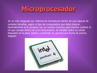 Microprocesador
Es un chip integrado por millones de transistores dentro de una cápsula de
variados tamaños, según el tipo de computadora que deba integrar.
Generalmente se lo compara con un cerebro humano para intentar explicar el
rol que cumple dentro de una computadora. Se instalan sobre un zócalo
dispuesto en la placa madre y presentan en general una forma de prisma
delgado.
 