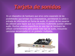 Tarjeta de sonidos
 Es un dispositivo de hardware que sirve como expansión de las
posibilidades que brindan las computadoras, permitiendo la salida o
entrada de información en forma de audio. El común de los usuarios
las utilizará para lograr que sus contenidos multimedia puedan obtener
audio. Muchos usuarios específicos de este tipo de hardware las
utilizan corrientemente para grabar todo tipo de audio, incluyendo
canciones secuenciadas en un grabador multipista.
 