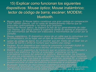 15) Explicar como funcionan los siguientes
    dispositivos: Mouse óptico; Mouse inalámbrico;
     lector de código de barra; escáner; MODEM;
                       bluetooth.
   Mouse óptico: El Mouse óptico constituye una gran ventaja en comparación
    a los ratones clásicos, con la rueda de desplazamiento interna que se
    ensuciaba continuamente y no tenía gran precisión.
    Debajo del Mouse óptico, se dispara un haz de luz generalmente de color
    rojo intenso, que choca contra la superficie donde se asienta el dispositivo.
    Los movimientos del Mouse son traducidos a movimientos del cursor por la
    pantalla.
   Mouse inalámbrico: El dispositivo carece de un cable que lo comunique con
    la computadora, en su lugar uso un tipo de tecnología inalámbrica.
   Lector de código de barra: Es un escáner que por medio de un láser lee un
    código de barra y emite el número que muestra ese código.
   Escáner: Es un dispositivo que realiza la conversión a formato digital de
    cualquier documento impreso o escrito, en forma de imagen.
   MODEM: es un dispositivo de hardware que se conecta con tu ordenador y
    a una línea telefónica. Permite al ordenador conectarse con otros
    ordenadores a través del sistema de teléfono. Básicamente, los módems
    son para los ordenadores lo que un teléfono hace para los seres humanos.
    Generalmente, hay tres tipos de módem: externos, tarjetas PC, e internos.
    La mayoría de los ordenadores actuales tienen módems internos así que
    puedes enchufar el cable del teléfono directamente al ordenador.
   Bluetooth: Sistema de interconexión inalámbrica entre diferentes
    dispositivos electrónicos, como ordenadores, teléfonos móviles, auriculares,
    etc. Permite la transferencia de datos entre dispositivos que lo soportan.
 