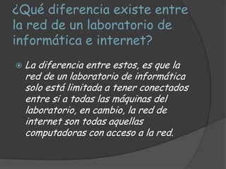 ¿Qué diferencia existe entre
la red de un laboratorio de
informática e internet?
   La diferencia entre estos, es que la
    red de un laboratorio de informática
    solo está limitada a tener conectados
    entre si a todas las máquinas del
    laboratorio, en cambio, la red de
    internet son todas aquellas
    computadoras con acceso a la red.
 