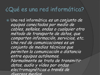 ¿Qué es una red informática?
   Una red informática es un conjunto de
    equipos conectados por medio de
    cables, señales, ondas o cualquier otro
    método de transporte de datos, que
    comparten información, servicios, etc.
    Una red de comunicaciones es un
    conjunto de medios técnicos que
    permiten la comunicación a distancia
    entre equipos autónomos.
    Normalmente se trata de transmitir
    datos, audio y vídeo por ondas
    electromagnéticas a través de
 