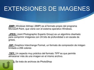 EXTENSIONES DE IMAGENES

 .BMP: Windows bitmap (.BMP) es el formato propio del programa
 Microsoft Paint, que viene con el sistema operativo Windows.

 .JPEG: (Joint Photographic Experts Group) es un algoritmo diseñado
 para comprimir imágenes con 24 bits de profundidad o en escala de
 grises.

 .GIF: Graphics Interchange Format, un formato de compresión de imágen
 limitado a 256 colores

 .TIFF: Un aspecto muy práctico del formato TIFF es que permite
 almacenar más de una imagen en el mismo archivo.

 .PSD: Se trata de archivos de PhotoShop
 
