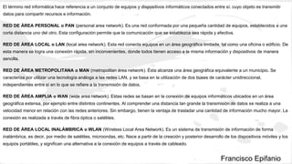 El término red informática hace referencia a un conjunto de equipos y dispositivos informáticos conectados entre sí, cuyo objeto es transmitir
datos para compartir recursos e información.
RED DE ÁREA PERSONAL o PAN (personal area network). Es una red conformada por una pequeña cantidad de equipos, establecidos a una
corta distancia uno del otro. Esta configuración permite que la comunicación que se establezca sea rápida y efectiva.
RED DE ÁREA LOCAL o LAN (local area network). Esta red conecta equipos en un área geográfica limitada, tal como una oficina o edificio. De
esta manera se logra una conexión rápida, sin inconvenientes, donde todos tienen acceso a la misma información y dispositivos de manera
sencilla.
RED DE ÁREA METROPOLITANA o MAN (metropolitan área network). Ésta alcanza una área geográfica equivalente a un municipio. Se
caracteriza por utilizar una tecnología análoga a las redes LAN, y se basa en la utilización de dos buses de carácter unidireccional,
independientes entre sí en lo que se refiere a la transmisión de datos.
RED DE ÁREA AMPLIA o WAN (wide area network). Estas redes se basan en la conexión de equipos informáticos ubicados en un área
geográfica extensa, por ejemplo entre distintos continentes. Al comprender una distancia tan grande la transmisión de datos se realiza a una
velocidad menor en relación con las redes anteriores. Sin embargo, tienen la ventaja de trasladar una cantidad de información mucho mayor. La
conexión es realizada a través de fibra óptica o satélites.
RED DE ÁREA LOCAL INALÁMBRICA o WLAN (Wireless Local Area Network). Es un sistema de transmisión de información de forma
inalámbrica, es decir, por medio de satélites, microondas, etc. Nace a partir de la creación y posterior desarrollo de los dispositivos móviles y los
equipos portátiles, y significan una alternativa a la conexión de equipos a través de cableado.
Francisco Epifanio
 