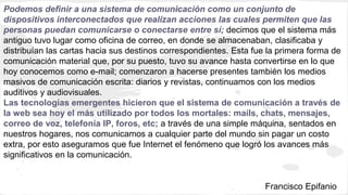 Podemos definir a una sistema de comunicación como un conjunto de
dispositivos interconectados que realizan acciones las cuales permiten que las
personas puedan comunicarse o conectarse entre sí; decimos que el sistema más
antiguo tuvo lugar como oficina de correo, en donde se almacenaban, clasificaba y
distribuían las cartas hacia sus destinos correspondientes. Esta fue la primera forma de
comunicación material que, por su puesto, tuvo su avance hasta convertirse en lo que
hoy conocemos como e-mail; comenzaron a hacerse presentes también los medios
masivos de comunicación escrita: diarios y revistas, continuamos con los medios
auditivos y audiovisuales.
Las tecnologías emergentes hicieron que el sistema de comunicación a través de
la web sea hoy el más utilizado por todos los mortales: mails, chats, mensajes,
correo de voz, telefonía IP, foros, etc; a través de una simple máquina, sentados en
nuestros hogares, nos comunicamos a cualquier parte del mundo sin pagar un costo
extra, por esto aseguramos que fue Internet el fenómeno que logró los avances más
significativos en la comunicación.
Francisco Epifanio
 