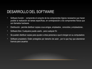 DESARROLLO DEL SOFTWARE
• Software función : comprende el conjunto de los componentes lógicos necesarios que hacen
posible la realización de tareas específicas, en contraposición a los componentes físicos que
son llamados hardware.
• Distribución : permite distribuir copias a sus amigos, empleados , conocidos y empleadores .
• Software libre: Cualquiera puede usarlo , para cualquier fin
• Se pueden distribuir copias para ayudar a otras personas a que lo tengan en su computadora
• Software propietario: Están protegidos por derecho de autor , por lo que hay que abandonar
licencia para usuarios
 