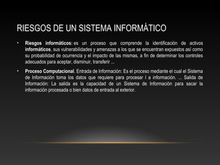 RIESGOS DE UN SISTEMA INFORMÁTICO
• Riesgos informáticos: es un proceso que comprende la identificación de activos
informáticos, sus vulnerabilidades y amenazas a los que se encuentran expuestos así como
su probabilidad de ocurrencia y el impacto de las mismas, a fin de determinar los controles
adecuados para aceptar, disminuir, transferir ...
• Proceso Computacional. Entrada de Información: Es el proceso mediante el cual el Sistema
de Información toma los datos que requiere para procesar l a información. ... Salida de
Información: La salida es la capacidad de un Sistema de Información para sacar la
información procesada o bien datos de entrada al exterior.
 