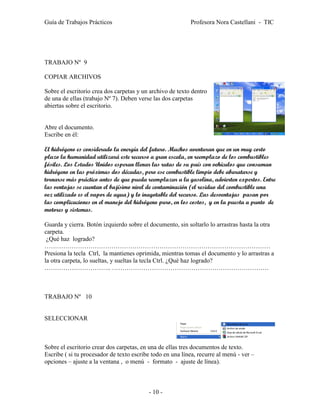 Guía de Trabajos Prácticos                                 Profesora Nora Castellani - TIC




TRABAJO Nº 9

COPIAR ARCHIVOS

Sobre el escritorio crea dos carpetas y un archivo de texto dentro
de una de ellas (trabajo Nº 7). Deben verse las dos carpetas
abiertas sobre el escritorio.


Abre el documento.
Escribe en él:

El hidrógeno es considerado la energía del futuro. Muchos aventuran que en un muy corto
plazo la humanidad utilizará este recurso a gran escala, en reemplazo de los combustibles
fósiles. Los Estados Unidos esperan llenar las rutas de su país con vehículos que consuman
hidrógeno en las próximas dos décadas, pero ese combustible limpio debe abaratarse y
tornarse más práctico antes de que pueda reemplazar a la gasolina, advierten expertos. Entre
las ventajas se cuentan el bajísimo nivel de contaminación (el residuo del combustible una
vez utilizado es el vapor de agua) y lo inagotable del recurso. Las desventajas pasan por
las complicaciones en el manejo del hidrógeno puro, en los costos, y en la puesta a punto de
motores y sistemas.

Guarda y cierra. Botón izquierdo sobre el documento, sin soltarlo lo arrastras hasta la otra
carpeta.
 ¿Qué haz logrado?
………………………………………………………………………………………………
Presiona la tecla Ctrl, la mantienes oprimida, mientras tomas el documento y lo arrastras a
la otra carpeta, lo sueltas, y sueltas la tecla Ctrl. ¿Qué haz logrado?
………………………….. …………………………………………………………………



TRABAJO Nº 10


SELECCIONAR



Sobre el escritorio crear dos carpetas, en una de ellas tres documentos de texto.
Escribe ( si tu procesador de texto escribe todo en una línea, recurre al menú - ver –
opciones – ajuste a la ventana , o menú - formato - ajuste de línea).



                                          - 10 -
 
