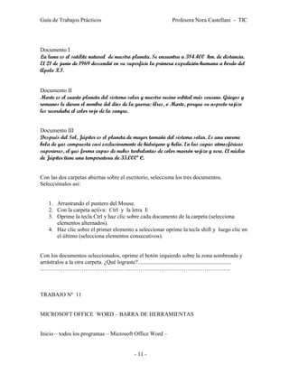 Guía de Trabajos Prácticos                                              Profesora Nora Castellani - TIC




Documento I
La luna es el satélite natural de nuestro planeta. Se encuentra a 384.400 km. de distancia.
El 21 de junio de 1969 descendió en su superficie la primera expedición humana a bordo del
Apolo XI.


Documento II
Marte es el cuarto planeta del sistema solar y nuestro vecino orbital más cercano. Griegos y
romanos le dieron el nombre del dios de la guerra: Ares, o Marte, porque su aspecto rojizo
les recordaba el color rojo de la sangre.


Documento III
Después del Sol, Júpiter es el planeta de mayor tamaño del sistema solar. Es una enorme
bola de gas compuesta casi exclusivamente de hidrógeno y helio. En las capas atmosféricas
superiores, el gas forma capas de nubes turbulentas de color marrón rojizo y ocre. El núcleo
de Júpiter tiene una temperatura de 35.000º C.


Con las dos carpetas abiertas sobre el escritorio, selecciona los tres documentos.
Selecciónalos así:


    1. Arrastrando el puntero del Mouse.
    2. Con la carpeta activa: Ctrl y la letra E
    3. Oprime la tecla Ctrl y haz clic sobre cada documento de la carpeta (selecciona
       elementos alternados).
    4. Haz clic sobre el primer elemento a seleccionar oprime la tecla shift y luego clic en
       el último (selecciona elementos consecutivos).


Con los documentos seleccionados, oprime el botón izquierdo sobre la zona sombreada y
arrástralos a la otra carpeta. ¿Qué lograste?..................................................................
………………………………………………………………………………………..



TRABAJO Nº 11


MICROSOFT OFFICE WORD – BARRA DE HERRAMIENTAS


Inicio – todos los programas – Microsoft Office Word –


                                                   - 11 -
 