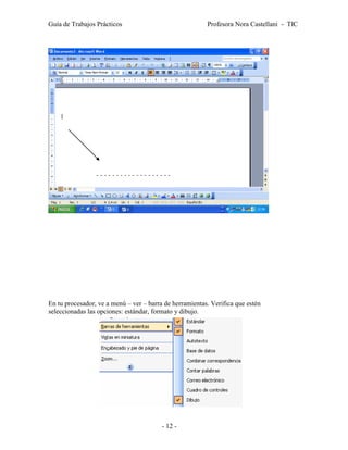 Guía de Trabajos Prácticos                               Profesora Nora Castellani - TIC




En tu procesador, ve a menú – ver – barra de herramientas. Verifica que estén
seleccionadas las opciones: estándar, formato y dibujo.




                                         - 12 -
 