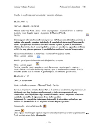 Guía de Trabajos Prácticos                                  Profesora Nora Castellani - TIC



Escribe el nombre de cada herramienta y elemento solicitado.


TRABAJO Nº 12

COPIAR – PEGAR – BUSCAR

Abre un archivo de Word, (inicio – todos los programas – Microsoft Word o sobre el
escritorio botón derecho- nuevo - documento de Microsoft Word).
Escribe

Con muy pocos años en el mercado, las impresoras 3D ofrecen una alternativa económica y
práctica a las grandes máquinas industriales de modelado. La impresora 3D construye los
objetos capa por capa desde la base hasta el extremo superior, a partir de partículas de
plástico. Se controlan desde una computadora común, con un software especial de modelado
en 3D. Son muy eficientes gracias a la posibilidad de reutilizar el material de desperdicio.

Selecciónalo arrastrando el puntero del Mouse sobre lo que haz escrito.
Menú – edición – copiar      .

Verifica que el punto de inserción esté debajo del texto escrito.

Menú – edición- pegar
Archivo – guardar como – guardar en – mis documentos – con tu nombre – cerrar –
Inicio – buscar – todos los archivos y carpetas – pon el nombre del documento. Si no lo
recuerdas puedes usar el comodín *, que reemplaza los caracteres que olvidaste.

TRABAJO N º 13

COPIAR FORMATO

Inicio – todos los programas – Microsoft Word – Escribe:

Pese a su pequeñísimo tamaño, el microchip, es el cerebro de los sistemas computarizados, la
inteligencia que hace funcionar coordinadamente a todos los componentes de una
computadora. Los delgadísimos chips –también llamados circuitos integrados- almacenan
cantidades incontables de información. Están hechos de silicio.
Actualmente los especialistas trabajan en el desarrollo de dispositivos moleculares, que
llevarán las posibilidades de las máquinas a niveles hoy insospechados.

Selecciónalo – alinea a la izquierda

Cursiva       -
Crea espacio en el margen superior: te posicionas al comienzo de tu texto y oprimes enter
Ponle un título a tu trabajo: El microchip


                                          - 13 -
 