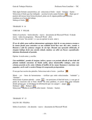 Guía de Trabajos Prácticos                                 Profesora Nora Castellani - TIC

Dale algún formato característico, así: selecciona el título – menú – formato – fuente -
Selecciona el título que haz trabajado – acciona la tecla copiar formato      - fíjate que el
puntero del mouse tiene forma de pincel, pinta con él, alguna palabra que merezca
resaltarse en el texto del trabajo.
Subraya el título       .


TRABAJO N 14

CORTAR Y PEGAR

Sobre el escritorio – botón derecho – nuevo – documento de Microsoft Word. O desde
inicio – todos los programas – Microsoft Word – abrir.
Escribe el texto “de corrido”, ( o sea sin oprimir la tecla enter ).

El uso de robots para realizar intervenciones quirúrgicas dejó de ser una promesa cercana a
la ciencia ficción para convertirse en una realidad desde hace unos diez años, cuando se
llevaron a cabo las primeras cirugías de este tipo. Durante una operación robotizada, el
cirujano trabaja desde una consola virtual, mientras un robot con brazos especializados
interviene directamente al paciente.

Oprime la tecla enter, y escribe:

Esta modalidad, permite al cirujano, incluso, operar a un paciente ubicado al otro lado del
planeta mediante conexiones de banda ancha, ofrece innumerables ventajas, como una
extrema precisión en los cortes (elimina el temblor de las manos humanas) e incisiones más
pequeñas, con lo cual se acorta el tiempo de recuperación postoperatoria.

O sea que haz escrito dos párrafos. Selecciona todo el texto - justificar     .

Menú – ver – barra de herramientas – verificar que estén seleccionadas “estándar” y
“formato”.
Seleccionar el primer párrafo – cortar       - me posiciono al final del texto, ( o sea que el
punto de inserción esté al final. Dicho en otras palabras, el cursor debe estar titilando
donde quieres que se introduzca la información que vas a pegar ) - pegar         .
Deshacer        - Rehacer         .
Selecciona – cambia la letra y el color (menú – formato – fuente).




TRABAJO Nº 15

SALTO DE PÁGINA

Sobre el escritorio – clic derecho – nuevo – documento de Microsoft Word.


                                          - 14 -
 