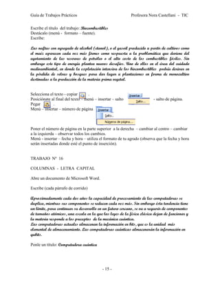 Guía de Trabajos Prácticos                                 Profesora Nora Castellani - TIC


Escribe el título del trabajo: Biocombustibles
Destácalo (menú - formato – fuente).
Escribe:

Las naftas con agregado de alcohol (etanol), o el gasoil producido a partir de cultivos como
el maíz aparecen cada vez más firmes como respuesta a la problemática que deviene del
agotamiento de las reservas de petróleo o el alto costo de los combustibles fósiles. Sin
embargo este tipo de energía plantea nuevos desafíos. Uno de ellos en el área del cuidado
medioambiental, en donde la explotación intensiva de los biocombustibles podría derivar en
la pérdida de selvas y bosques para dar lugar a plantaciones en forma de monocultivo
destinadas a la producción de la materia prima vegetal.


Selecciona el texto - copiar      .
Posiciónate al final del texto – menú – insertar – salto                - salto de página.
Pegar        .
Menú – insertar – número de página



Poner el número de página en la parte superior a la derecha – cambiar al centro – cambiar
a la izquierda – observar todos los cambios.
Menú - insertar – fecha y hora – utiliza el formato de tu agrado (observa que la fecha y hora
serán insertadas donde esté el punto de inserción).


TRABAJO Nº 16

COLUMNAS - LETRA CAPITAL

Abre un documento de Microsoft Word.

Escribe (cada párrafo de corrido)

Aproximadamente cada dos años la capacidad de procesamiento de las computadoras se
duplica, mientras sus componentes se reducen cada vez más. Sin embargo ésta tendencia tiene
un límite, para continuar su desarrollo en un futuro cercano, se va a requerir de componentes
de tamaños atómicos, una escala en la que las leyes de la física clásica dejan de funcionar y
la materia responde a los preceptos de la mecánica cuántica.
Las computadoras actuales almacenan la información en bits, que es la unidad más
elemental de almacenamiento. Las computadoras cuánticas almacenarán la información en
qubits.

Ponle un título: Computadora cuántica




                                           - 15 -
 