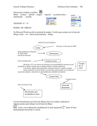 Guía de Trabajos Prácticos                                          Profesora Nora Castellani - TIC

Selecciona tu trabajo y justifica .
Menú - formato - párrafo - sangría - especial - en primera línea -
interlineado - sencillo.


TRABAJO N º 18

BARRA DE DIBUJO

En Microsoft Word escribe la solicitud de empleo. Verifica que cuentas con la barra de
dibujo: menú – ver – barra de herramientas – dibujo.



                                     SOLICITUD DE EMPLEO

                                                                  San Justo, 22 de mayo de 2008
                                 Fecha
     Municipalidad de la Matanza
     Sr. Mario Peña                                      Destinatario
     Gerente de Personal


     De mi consideración:                        Saludo inicial
              Me dirijo a Ud a los efectos de solicitarle vea la posibilidad de incluirme como
                                                                                                   Cuerpo
     postulante en futuras vacantes que se puedan producir en dicha repartición.                   de la
              A tal efecto, adjunto datos personales, actuación anterior y estudios cursados.      carta
              Espero pueda dar curso favorable a mi solicitud y quedo desde ya a la espera de
     una pronta respuesta. Aprovecho la oportunidad para saludarle atentamente.

                                                         Saludo final
                                                                                 Luciana Cuevas


     Adj. Currículum Vitae                                                Firma del
                                                                          Remitente

               Documentos que
               acompañan la carta


Con las herramientas de la barra de dibujo, hacer los cuadros explicativos.
Algunas pautas para trabajar con la barra de dibujo:
      Línea: con la aplicación simultánea de la tecla mayúscula                 , haces la línea
perfectamente horizontal o vertical.




                                                - 17 -
 