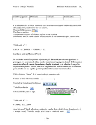 Guía de Trabajos Prácticos                                  Profesora Nora Castellani - TIC




Nombre y apellido      Dirección              Teléfono              Cumpleaños



Clic en formulario de datos. Introducir toda la información de mis compañeros de escuela,
utilizando enter para transitar por los campos.
Ordena alfabéticamente              .
Usa, buscar registro,
Agrega nuevo registro, elimina un registro, como práctica.
Finalmente, trata de contar con los datos correctos de tus compañeros para conservarlos.



TRABAJO Nº 21

LINEA - COLORES - SOMBRA - 3D

Escribe un texto en Microsoft Word:

En una de las sociedades que más rápido envejece del mundo, los ancianos japoneses se
preocupan por un asunto de vida o muerte: Encontrar un hogar para después de la muerte en
unas islas faltas de espacio. Para algunos, la alta tecnología es la solución. En un sobrio
edificio de tres plantas situado junto a un templo budista, utilizan una tarjeta de identidad
para conectar con las lápidas y urnas que llevan las cenizas de sus ancestros.

Utiliza distintas “líneas” de la barra de dibujo para decorarlo.

Cuando la línea está seleccionada,

Cámbiale el formato con los botones

Y cámbiale el color

Esta es una idea, crea la tuya.



TRABAJO Nº 22

CUADRO RELLENO

Abre Microsoft Word, selecciona rectángulo, escribe dentro de él, (botón derecho sobre él
- agregar texto). También puedes seleccionar el cuadro de texto        .


                                           - 20 -
 