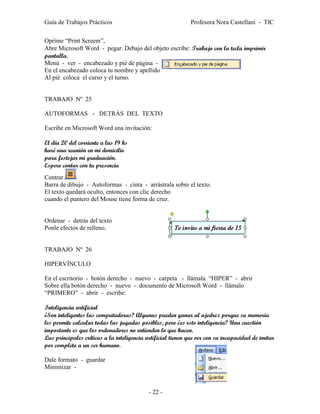 Guía de Trabajos Prácticos                                   Profesora Nora Castellani - TIC

Oprime “Print Screem”,
Abre Microsoft Word - pegar. Debajo del objeto escribe: Trabajo con la tecla imprimir
pantalla.
Menú - ver - encabezado y pié de página -
En el encabezado coloca tu nombre y apellido
Al pié coloca el curso y el turno.


TRABAJO Nº 25

AUTOFORMAS - DETRÁS DEL TEXTO

Escribe en Microsoft Word una invitación:

El día 20 del corriente a las 19 hs
haré una reunión en mi domicilio
para festejar mi graduación.
Espero contar con tu presencia
Centrar.
Barra de dibujo - Autoformas - cinta - arrástrala sobre el texto.
El texto quedará oculto, entonces con clic derecho
cuando el puntero del Mouse tiene forma de cruz.


Ordenar - detrás del texto
Ponle efectos de relleno.


TRABAJO Nº 26

HIPERVÍNCULO

En el escritorio - botón derecho - nuevo - carpeta - llámala “HIPER” - abrir
Sobre ella botón derecho - nuevo - documento de Microsoft Word - llámalo
“PRIMERO” - abrir - escribe:

Inteligencia artificial
¿Son inteligentes las computadoras? Algunas pueden ganar al ajedrez porque su memoria
les permite calcular todas las jugadas posibles, pero ¿es esto inteligencia? Una cuestión
importante es que los ordenadores no entienden lo que hacen.
Las principales críticas a la inteligencia artificial tienen que ver con su incapacidad de imitar
por completo a un ser humano.

Dale formato - guardar
Minimizar -


                                            - 22 -
 